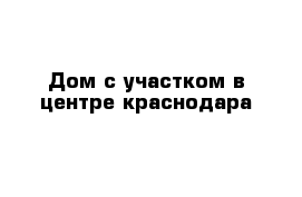 Дом с участком в центре краснодара